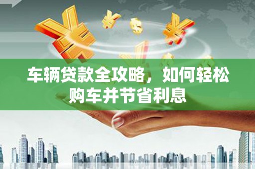 石柱车辆贷款全攻略，如何轻松购车并节省利息