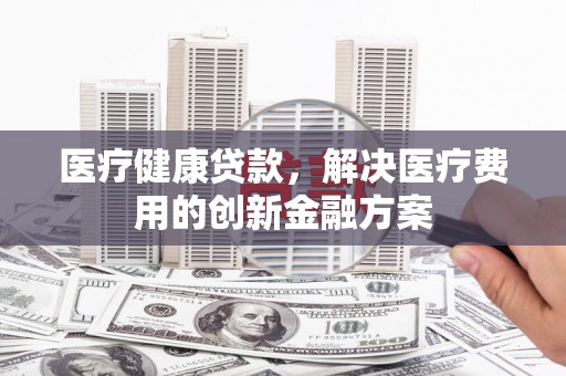 石柱医疗健康贷款，解决医疗费用的创新金融方案