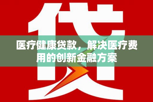 石柱医疗健康贷款，解决医疗费用的创新金融方案