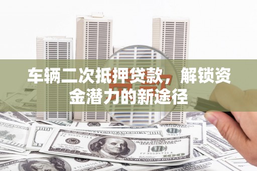 石柱车辆二次抵押贷款，解锁资金潜力的新途径