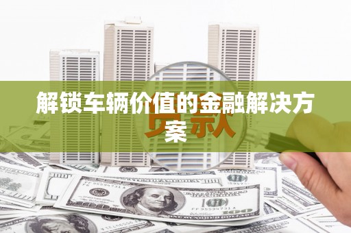 石柱解锁车辆价值的金融解决方案